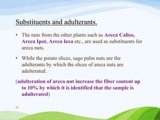 Substituents and adulterants.
• The nuts from the other plants such as Areca Caliso,
Areca Ipot, Areca laxa etc., are used as substituents for
areca nuts.
• While the potato slices, sago palm nuts are the
adulterants by which the slices of areca nuts are
adulterated.
(adulteration of areca nut increase the fiber content up
to 10% by which it is identified that the sample is
adulterated)
23
 