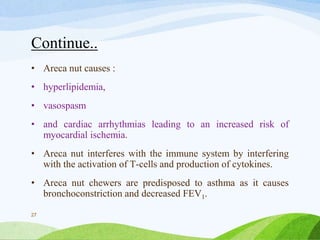 Continue..
• Areca nut causes :
• hyperlipidemia,
• vasospasm
• and cardiac arrhythmias leading to an increased risk of
myocardial ischemia.
• Areca nut interferes with the immune system by interfering
with the activation of T-cells and production of cytokines.
• Areca nut chewers are predisposed to asthma as it causes
bronchoconstriction and decreased FEV1.
27
 