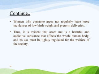 Continue..
• Women who consume areca nut regularly have more
incidences of low birth weight and preterm deliveries.
• Thus, it is evident that areca nut is a harmful and
addictive substance that affects the whole human body,
and its use must be tightly regulated for the welfare of
the society.
28
 