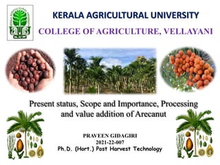 KERALA AGRICULTURAL UNIVERSITY
COLLEGE OF AGRICULTURE, VELLAYANI
Present status, Scope and Importance, Processing
and value addition of Arecanut
PRAVEEN GIDAGIRI
2021-22-007
Ph.D. (Hort.) Post Harvest Technology
 