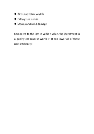  Birds and other wildlife
 Falling tree debris
 Storms and wind damage
Compared to the loss in vehicle value, the investment in
a quality car cover is worth it. It can lower all of these
risks efficiently.
 