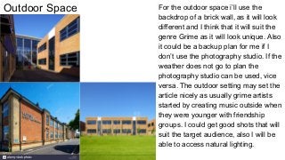 Outdoor Space For the outdoor space i’ll use the
backdrop of a brick wall, as it will look
different and I think that it will suit the
genre Grime as it will look unique. Also
it could be a backup plan for me if I
don’t use the photography studio. If the
weather does not go to plan the
photography studio can be used, vice
versa. The outdoor setting may set the
article nicely as usually grime artists
started by creating music outside when
they were younger with friendship
groups. I could get good shots that will
suit the target audience, also I will be
able to access natural lighting.
 