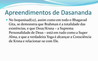 Apreendimentos de Dasananda
 No Isopanisad(12), assim como em todo o Bhagavad
Gita, se demonstra que Brahman é a totalidade das
existências, e que Deus/Krsna – a Suprema
Personalidade de Deus – está em tudo como a Super
Alma, e que a verdadeira Yoga é alcançar a Consciência
de Krsna e relacionar-se com Ele.
 