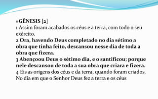»GÊNESIS [2]
1 Assim foram acabados os céus e a terra, com todo o seu
exército.
2 Ora, havendo Deus completado no dia sétimo a
obra que tinha feito, descansou nesse dia de toda a
obra que fizera.
3 Abençoou Deus o sétimo dia, e o santificou; porque
nele descansou de toda a sua obra que criara e fizera.
4 Eis as origens dos céus e da terra, quando foram criados.
No dia em que o Senhor Deus fez a terra e os céus
 