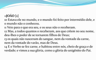 »JOÃO [1]
10 Estava ele no mundo, e o mundo foi feito por intermédio dele, e
o mundo não o conheceu.
11 Veio para o que era seu, e os seus não o receberam.
12 Mas, a todos quantos o receberam, aos que crêem no seu nome,
deu-lhes o poder de se tornarem filhos de Deus;
13 os quais não nasceram do sangue, nem da vontade da carne,
nem da vontade do varão, mas de Deus.
14 E o Verbo se fez carne, e habitou entre nós, cheio de graça e de
verdade; e vimos a sua glória, como a glória do unigênito do Pai.
 
