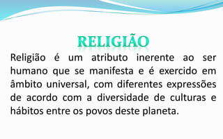 Religião é um atributo inerente ao ser
humano que se manifesta e é exercido em
âmbito universal, com diferentes expressões
de acordo com a diversidade de culturas e
hábitos entre os povos deste planeta.
 