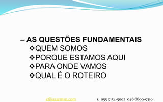 – AS QUESTÕES FUNDAMENTAIS
QUEM SOMOS
PORQUE ESTAMOS AQUI
PARA ONDE VAMOS
QUAL É O ROTEIRO
efikaz@msn.com  055 9154-5002 048 8809-9319
 