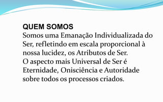 QUEM SOMOS
Somos uma Emanação Individualizada do
Ser, refletindo em escala proporcional à
nossa lucidez, os Atributos de Ser.
O aspecto mais Universal de Ser é
Eternidade, Onisciência e Autoridade
sobre todos os processos criados.
 