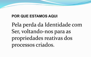POR QUE ESTAMOS AQUI
Pela perda da Identidade com
Ser, voltando-nos para as
propriedades reativas dos
processos criados.
 