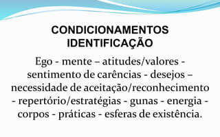 CONDICIONAMENTOS
IDENTIFICAÇÃO
Ego - mente – atitudes/valores -
sentimento de carências - desejos –
necessidade de aceitação/reconhecimento
- repertório/estratégias - gunas - energia -
corpos - práticas - esferas de existência.
 
