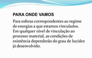 PARA ONDE VAMOS
Para esferas correspondentes ao regime
de energias a que estamos vinculados.
Em qualquer nível de vinculação ao
processo material, as condições de
existência dependerão do grau de lucidez
já desenvolvido.
 