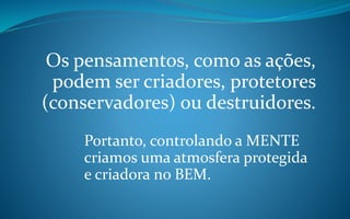 Os pensamentos, como as ações,
podem ser criadores, protetores
(conservadores) ou destruidores.
Portanto, controlando a MENTE
criamos uma atmosfera protegida
e criadora no BEM.
 