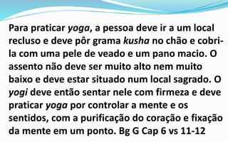 Para praticar yoga, a pessoa deve ir a um local
recluso e deve pôr grama kusha no chão e cobri-
la com uma pele de veado e um pano macio. O
assento não deve ser muito alto nem muito
baixo e deve estar situado num local sagrado. O
yogi deve então sentar nele com firmeza e deve
praticar yoga por controlar a mente e os
sentidos, com a purificação do coração e fixação
da mente em um ponto. Bg G Cap 6 vs 11-12
 