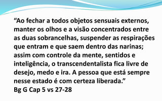 “Ao fechar a todos objetos sensuais externos,
manter os olhos e a visão concentrados entre
as duas sobrancelhas, suspender as respirações
que entram e que saem dentro das narinas;
assim com controle da mente, sentidos e
inteligência, o transcendentalista fica livre de
desejo, medo e ira. A pessoa que está sempre
nesse estado é com certeza liberada.”
Bg G Cap 5 vs 27-28
 