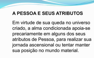 A PESSOA E SEUS ATRIBUTOS
Em virtude de sua queda no universo
criado, a alma condicionada apoia-se
precariamente em alguns dos seus
atributos de Pessoa, para realizar sua
jornada ascensional ou tentar manter
sua posição no mundo material.
 