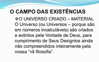 O CAMPO DAS EXISTÊNCIAS
O UNIVERSO CRIADO – MATERIAL
O Universo (ou Universos – porque são
em números incalculáveis) são criados
e extintos pela Vontade de Deus, para
cumprimento de Seus Desígnios ainda
não compreendidos inteiramente pela
nossa “vã filosofia”.
 