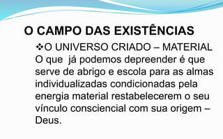 O CAMPO DAS EXISTÊNCIAS
O UNIVERSO CRIADO – MATERIAL
O que já podemos depreender é que
serve de abrigo e escola para as almas
individualizadas condicionadas pela
energia material restabelecerem o seu
vínculo consciencial com sua origem –
Deus.
 
