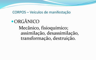 CORPOS – Veículos de manifestação
ORGÂNICO
Mecânico, fisioquímico;
assimilação, desassimilação,
transformação, destruição.
 