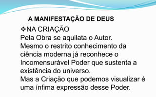 A MANIFESTAÇÃO DE DEUS
NA CRIAÇÃO
Pela Obra se aquilata o Autor.
Mesmo o restrito conhecimento da
ciência moderna já reconhece o
Incomensurável Poder que sustenta a
existência do universo.
Mas a Criação que podemos visualizar é
uma ínfima expressão desse Poder.
 