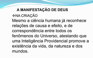 A MANIFESTAÇÃO DE DEUS
NA CRIAÇÃO
Mesmo a ciência humana já reconhece
relações de causa e efeito, e de
correspondência entre todos os
fenômenos do Universo, atestando que
uma Inteligência Providencial promove a
existência da vida, da natureza e dos
mundos.
 