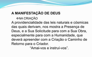 A MANIFESTAÇÃO DE DEUS
NA CRIAÇÃO
A providencialidade das leis naturais e cósmicas
das quais derivam, nos mostra a Presença de
Deus, e a Sua Solicitude para com a Sua Obra,
especialmente para com a Humanidade, que
deverá apreender com a Criação o Caminho de
Retorno para o Criador.
“Amai-vos e instruí-vos”.
 