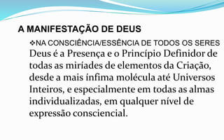 A MANIFESTAÇÃO DE DEUS
NA CONSCIÊNCIA/ESSÊNCIA DE TODOS OS SERES
Deus é a Presença e o Princípio Definidor de
todas as miríades de elementos da Criação,
desde a mais ínfima molécula até Universos
Inteiros, e especialmente em todas as almas
individualizadas, em qualquer nível de
expressão consciencial.
 