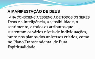 A MANIFESTAÇÃO DE DEUS
NA CONSCIÊNCIA/ESSÊNCIA DE TODOS OS SERES
Deus é a inteligência, a sensibilidade, o
sentimento, e todos os atributos que
sustentam os vários níveis de individuações,
tanto nos planos dos universos criados, como
no Plano Transcendental de Pura
Espiritualidade.
 