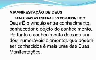 A MANIFESTAÇÃO DE DEUS
EM TODAS AS ESFERAS DO CONHECIMENTO
Deus É o vínculo entre conhecimento,
conhecedor e objeto do conhecimento.
Portanto o conhecimento de cada um
dos inumeráveis elementos que podem
ser conhecidos é mais uma das Suas
Manifestações.
 