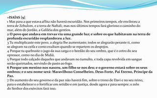 »ISAÍAS [9]
1 Mas para a que estava aflita não haverá escuridão. Nos primeiros tempos, ele envileceu a
terra de Zebulom, e a terra de Naftali; mas nos últimos tempos fará glorioso o caminho do
mar, além do Jordão, a Galiléia dos gentios.
2 O povo que andava em trevas viu uma grande luz; e sobre os que habitavam na terra de
profunda escuridão resplandeceu a luz.
3 Tu multiplicaste este povo, a alegria lhe aumentaste; todos se alegrarão perante ti, como
se alegram na ceifa e como exultam quando se repartem os despojos.
4 Porque tu quebraste o jugo da sua carga e o bordão do seu ombro, que é o cetro do seu
opressor, como no dia de Midiã.
5 Porque todo calçado daqueles que andavam no tumulto, e toda capa revolvida em sangue
serão queimados, servindo de pasto ao fogo.
6 Porque um menino nos nasceu, um filho se nos deu; e o governo estará sobre os seus
ombros; e o seu nome será: Maravilhoso Conselheiro, Deus Forte, Pai Eterno, Príncipe da
Paz.
7 Do aumento do seu governo e da paz não haverá fim, sobre o trono de Davi e no seu reino,
para o estabelecer e o fortificar em retidão e em justiça, desde agora e para sempre; o zelo
do Senhor dos exércitos fará isso.
 