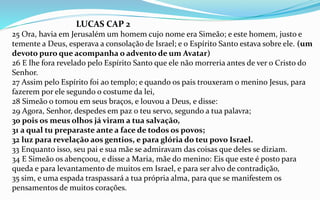 LUCAS CAP 2
25 Ora, havia em Jerusalém um homem cujo nome era Simeão; e este homem, justo e
temente a Deus, esperava a consolação de Israel; e o Espírito Santo estava sobre ele. (um
devoto puro que acompanha o advento de um Avatar)
26 E lhe fora revelado pelo Espírito Santo que ele não morreria antes de ver o Cristo do
Senhor.
27 Assim pelo Espírito foi ao templo; e quando os pais trouxeram o menino Jesus, para
fazerem por ele segundo o costume da lei,
28 Simeão o tomou em seus braços, e louvou a Deus, e disse:
29 Agora, Senhor, despedes em paz o teu servo, segundo a tua palavra;
30 pois os meus olhos já viram a tua salvação,
31 a qual tu preparaste ante a face de todos os povos;
32 luz para revelação aos gentios, e para glória do teu povo Israel.
33 Enquanto isso, seu pai e sua mãe se admiravam das coisas que deles se diziam.
34 E Simeão os abençoou, e disse a Maria, mãe do menino: Eis que este é posto para
queda e para levantamento de muitos em Israel, e para ser alvo de contradição,
35 sim, e uma espada traspassará a tua própria alma, para que se manifestem os
pensamentos de muitos corações.
 