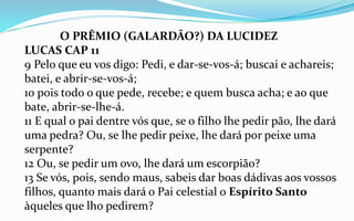 O PRÊMIO (GALARDÃO?) DA LUCIDEZ
LUCAS CAP 11
9 Pelo que eu vos digo: Pedi, e dar-se-vos-á; buscai e achareis;
batei, e abrir-se-vos-á;
10 pois todo o que pede, recebe; e quem busca acha; e ao que
bate, abrir-se-lhe-á.
11 E qual o pai dentre vós que, se o filho lhe pedir pão, lhe dará
uma pedra? Ou, se lhe pedir peixe, lhe dará por peixe uma
serpente?
12 Ou, se pedir um ovo, lhe dará um escorpião?
13 Se vós, pois, sendo maus, sabeis dar boas dádivas aos vossos
filhos, quanto mais dará o Pai celestial o Espírito Santo
àqueles que lho pedirem?
 