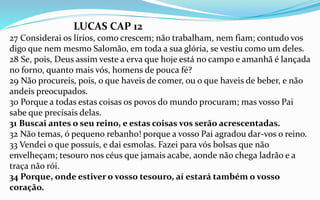 LUCAS CAP 12
27 Considerai os lírios, como crescem; não trabalham, nem fiam; contudo vos
digo que nem mesmo Salomão, em toda a sua glória, se vestiu como um deles.
28 Se, pois, Deus assim veste a erva que hoje está no campo e amanhã é lançada
no forno, quanto mais vós, homens de pouca fé?
29 Não procureis, pois, o que haveis de comer, ou o que haveis de beber, e não
andeis preocupados.
30 Porque a todas estas coisas os povos do mundo procuram; mas vosso Pai
sabe que precisais delas.
31 Buscai antes o seu reino, e estas coisas vos serão acrescentadas.
32 Não temas, ó pequeno rebanho! porque a vosso Pai agradou dar-vos o reino.
33 Vendei o que possuís, e dai esmolas. Fazei para vós bolsas que não
envelheçam; tesouro nos céus que jamais acabe, aonde não chega ladrão e a
traça não rói.
34 Porque, onde estiver o vosso tesouro, aí estará também o vosso
coração.
 