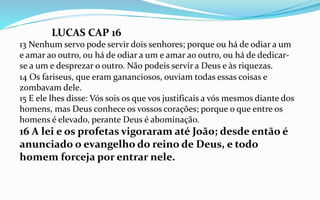 14 Os fariseus, que eram gananciosos, ouviam todas essas coisas e
zombavam dele.
15 E ele lhes disse: Vós sois os que vos justificais a vós mesmos diante dos
homens, mas Deus conhece os vossos corações; porque o que entre os
homens é elevado, perante Deus é abominação.
16 A lei e os profetas vigoraram até João; desde então é
anunciado o evangelho do reino de Deus, e todo
homem forceja por entrar nele.
LUCAS CAP 16
13 Nenhum servo pode servir dois senhores; porque ou há de odiar a um
e amar ao outro, ou há de odiar a um e amar ao outro, ou há de dedicar-
se a um e desprezar o outro. Não podeis servir a Deus e às riquezas.
 