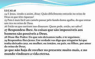LUCAS 18
24 E Jesus, vendo-o assim, disse: Quão dificilmente entrarão no reino de
Deus os que têm riquezas!
25 Pois é mais fácil um camelo passar pelo fundo duma agulha, do que entrar
um rico no reino de Deus.
26 Então os que ouviram isso disseram: Quem pode, então, ser salvo?
27 Respondeu-lhes: As coisas que são impossíveis aos
homens são possíveis a Deus.
28 Disse-lhe Pedro: Eis que nós deixamos tudo, e te seguimos.
29 Respondeu-lhes Jesus: Em verdade vos digo que ninguém há que
tenha deixado casa, ou mulher, ou irmãos, ou pais, ou filhos, por amor
do reino de Deus,
30 que não haja de receber no presente muito mais, e no
mundo vindouro a vida eterna.
 