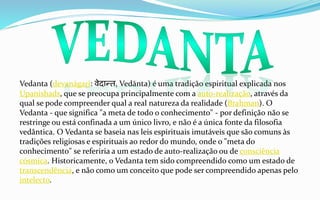 Vedanta (devanágari: वेदान्त, Vedānta) é uma tradição espiritual explicada nos
Upanishads, que se preocupa principalmente com a auto-realização, através da
qual se pode compreender qual a real natureza da realidade (Brahman). O
Vedanta - que significa "a meta de todo o conhecimento" - por definição não se
restringe ou está confinada a um único livro, e não é a única fonte da filosofia
vedântica. O Vedanta se baseia nas leis espirituais imutáveis que são comuns às
tradições religiosas e espirituais ao redor do mundo, onde o "meta do
conhecimento" se referiria a um estado de auto-realização ou de consciência
cósmica. Historicamente, o Vedanta tem sido compreendido como um estado de
transcendência, e não como um conceito que pode ser compreendido apenas pelo
intelecto.
 