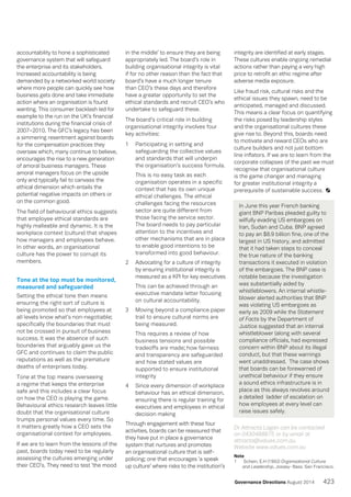 accountability to hone a sophisticated
governance system that will safeguard
the enterprise and its stakeholders.
Increased accountability is being
demanded by a networked world society
where more people can quickly see how
business gets done and take immediate
action where an organisation is found
wanting. This consumer backlash led for
example to the run on the UK’s financial
institutions during the financial crisis of
2007–2010. The GFC’s legacy has been
a simmering resentment against boards
for the compensation practices they
oversaw which, many continue to believe,
encourages the rise to a new generation
of amoral business managers. These
amoral managers focus on the upside
only and typically fail to canvass the
ethical dimension which entails the
potential negative impacts on others or
on the common good.
The field of behavioural ethics suggests
that employee ethical standards are
highly malleable and dynamic. It is the
workplace context (culture) that shapes
how managers and employees behave.
In other words, an organisational
culture has the power to corrupt its
members.
Tone at the top must be monitored,
measured and safeguarded
Setting the ethical tone then means
ensuring the right sort of culture is
being promoted so that employees at
all levels know what’s non-negotiable;
specifically the boundaries that must
not be crossed in pursuit of business
success. It was the absence of such
boundaries that arguably gave us the
GFC and continues to claim the public
reputations as well as the premature
deaths of enterprises today.
Tone at the top means overseeing
a regime that keeps the enterprise
safe and this includes a clear focus
on how the CEO is playing the game.
Behavioural ethics research leaves little
doubt that the organisational culture
trumps personal values every time. So
it matters greatly how a CEO sets the
organisational context for employees.
If we are to learn from the lessons of the
past, boards today need to be regularly
assessing the cultures emerging under
their CEO’s. They need to test ‘the mood
in the middle’ to ensure they are being
appropriately led. The board’s role in
building organisational integrity is vital
if for no other reason than the fact that
board’s have a much longer tenure
than CEO’s these days and therefore
have a greater opportunity to set the
ethical standards and recruit CEO’s who
undertake to safeguard these.
The board’s critical role in building
organisational integrity involves four
key activities:
1		 Participating in setting and
safeguarding the collective values
and standards that will underpin
the organisation’s success formula.
		 This is no easy task as each
organisation operates in a specific
context that has its own unique
ethical challenges. The ethical
challenges facing the resources
sector are quite different from
those facing the service sector.
The board needs to pay particular
attention to the incentives and
other mechanisms that are in place
to enable good intentions to be
transformed into good behaviour.
2		 Advocating for a culture of integrity
by ensuring institutional integrity is
measured as a KPI for key executives
				 This can be achieved through an
executive mandate letter focusing
on cultural accountability.
3		 Moving beyond a compliance paper
trail to ensure cultural norms are
being measured.
				 This requires a review of how
business tensions and possible
tradeoffs are made; how fairness
and transparency are safeguarded
and how stated values are
supported to ensure institutional
integrity
4		 Since every dimension of workplace
behaviour has an ethical dimension,
ensuring there is regular training for
executives and employees in ethical
decision making
Through engagement with these four
activities, boards can be reassured that
they have put in place a governance
system that nurtures and promotes
an organisational culture that is self-
policing; one that encourages ‘a speak
up culture’ where risks to the institution’s
integrity are identified at early stages.
These cultures enable ongoing remedial
actions rather than paying a very high
price to retrofit an ethic regime after
adverse media exposure.
Like fraud risk, cultural risks and the
ethical issues they spawn, need to be
anticipated, managed and discussed.
This means a clear focus on quantifying
the risks posed by leadership styles
and the organisational cultures these
give rise to. Beyond this, boards need
to motivate and reward CEOs who are
culture builders and not just bottom
line inflators. If we are to learn from the
corporate collapses of the past we must
recognise that organisational culture
is the game changer and managing
for greater institutional integrity a
prerequisite of sustainable success.
In June this year French banking
giant BNP Paribas pleaded guilty to
wilfully evading US embargoes on
Iran, Sudan and Cuba. BNP agreed
to pay an $8.9 billion fine, one of the
largest in US history, and admitted
that it had taken steps to conceal
the true nature of the banking
transactions it executed in violation
of the embargoes. The BNP case is
notable because the investigation
was substantially aided by
whistleblowers. An internal whistle-
blower alerted authorities that BNP
was violating US embargoes as
early as 2009 while the Statement
of Facts by the Department of
Justice suggested that an internal
whistleblower (along with several
compliance officials, had expressed
concern within BNP about its illegal
conduct, but that these warnings
went unaddressed. The case shows
that boards can be forewarned of
unethical behaviour if they ensure
a sound ethics infrastructure is in
place as this always revolves around
a detailed ladder of escalation on
how employees at every level can
raise issues safely.
Dr Attracta Lagan can be contacted
on 0430488875 or by email at
attracta@values.com.au.
Website www.values.com.au
Note
1	 Schein, E.H (1992) Organisational Culture
and Leadership, Jossey- Bass. San Francisco.
423Governance Directions August 2014
 