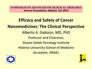 SYMPOSIUM ON ADVANCED ONCOLOGICAL THERAPIES 
Areces Foundation, Madrid, Oct 2014 
Efficacy and Safety of Cancer 
Nanomedicines: The Clinical Perspective 
Alberto A. Gabizon, MD, PhD 
Professor and Chairman, 
Shaare Zedek Oncology Institute 
Hebrew University-School of Medicine 
Jerusalem, ISRAEL 
 