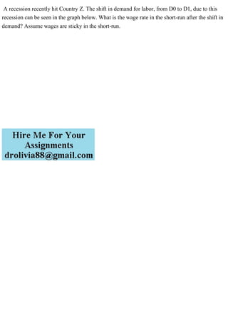A recession recently hit Country Z. The shift in demand for labor, from D0 to D1, due to this
recession can be seen in the graph below. What is the wage rate in the short-run after the shift in
demand? Assume wages are sticky in the short-run.
 
