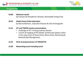 10:40 !Welcome+words+
!by!François!de!Hemp1nne,!Director,!Renewable!Energy!Club!
!
10:45 !Global+Smart+Grids+Federa8on+
!by!Ronnie!Belmans!,!Execu1ve!Director!&!CEO!of!Energyville!
!
11:15 !ICT+and+TWEED+clusters+presenta8ons+
•  Challenge!of!ICT!in!Energy!and!key!themes!
•  Launch!of!mapping!of!the!Wallon!and!Brussels!players!ac1ve!
in!the!value!chain!of!Smart!Grids,!MicroLGrids,!Monitoring!&!
Demand!Side!Management,!
11:45 !Pitch+of+projects/actors+of+TWEED/TIC+
!
12:30 +Networking+event+including+lunch+
Programme
 