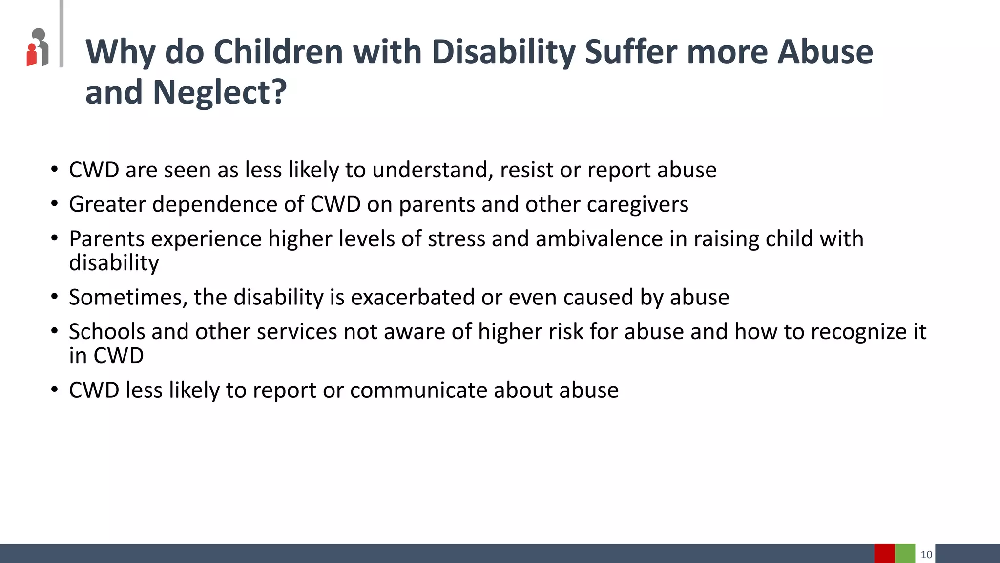 10
Why do Children with Disability Suffer more Abuse
and Neglect?
• CWD are seen as less likely to understand, resist or report abuse
• Greater dependence of CWD on parents and other caregivers
• Parents experience higher levels of stress and ambivalence in raising child with
disability
• Sometimes, the disability is exacerbated or even caused by abuse
• Schools and other services not aware of higher risk for abuse and how to recognize it
in CWD
• CWD less likely to report or communicate about abuse
 