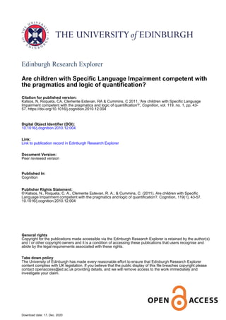 Edinburgh Research Explorer
Are children with Specific Language Impairment competent with
the pragmatics and logic of quantification?
Citation for published version:
Katsos, N, Roqueta, CA, Clemente Estevan, RA & Cummins, C 2011, 'Are children with Specific Language
Impairment competent with the pragmatics and logic of quantification?', Cognition, vol. 119, no. 1, pp. 43-
57. https://doi.org/10.1016/j.cognition.2010.12.004
Digital Object Identifier (DOI):
10.1016/j.cognition.2010.12.004
Link:
Link to publication record in Edinburgh Research Explorer
Document Version:
Peer reviewed version
Published In:
Cognition
Publisher Rights Statement:
© Katsos, N., Roqueta, C. A., Clemente Estevan, R. A., & Cummins, C. (2011). Are children with Specific
Language Impairment competent with the pragmatics and logic of quantification?. Cognition, 119(1), 43-57.
10.1016/j.cognition.2010.12.004
General rights
Copyright for the publications made accessible via the Edinburgh Research Explorer is retained by the author(s)
and / or other copyright owners and it is a condition of accessing these publications that users recognise and
abide by the legal requirements associated with these rights.
Take down policy
The University of Edinburgh has made every reasonable effort to ensure that Edinburgh Research Explorer
content complies with UK legislation. If you believe that the public display of this file breaches copyright please
contact openaccess@ed.ac.uk providing details, and we will remove access to the work immediately and
investigate your claim.
Download date: 17. Dec. 2020
 
