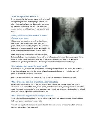 Are Chiropractors Worth It
If you are experiencing back pain, you may find yourself
willing to do just about anything to get rid of it, and
often the thought of visiting a chiropractor may come
up. Here are a few things you should know as you
decide whether or not to go to a chiropractor for you
pain.
First, you should know what it is that a
Chiropractor does.
Chiropractor is a word that comes from two Greek
words, first, cheir which means hand, and second,
praxis, which means practice, together this forms the
function of chiropractors which is to practice with their
hands, or to perform movement with their hands.
Many people think that chiropractors pop the spine,
but actually they simply manipulate the vertebrae to help you pain feel as comfortable and pain free as
possible. When X-rays have been taken before and after a session, they rarely show any visible
difference in spinal alignment because the changes are small and imperceptible to the eye.
So what does this mean for your back?
Back pain is usually caused when your vertebra are resting in on the nerves, this causes the electrical
transmissions in your nerves to decrease and leads to acute pain. Even a very limited amount of
pressure on a nerve can lead to serious pain.
Chiropractors are able to adjust your vertebra to relieve this pressure and remove your pain.
What are some benefits of visiting a chiropractor?
Compared to a visit to the doctors office, chiropractors are often much less expensive and can be
counted on to be successful in many cases. In fact, there have been many studies performed around the
world that show huge benefits from chiropracting—both in back pain treatment Berkeley heights NJ and
in the reduction of dependence on pain medications.
What are some negatives of chiropractic care?
Some individuals have complained or worsened back pain, but there has not been significant evidence
to link chiropractic care to increases in pain.
The only real negative to chiropractic care is that it is often not covered by insurance which can make
frequent adjustments fairly expensive.
 
