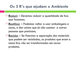 Os 3 R’s que ajudam o Ambiente R eduzir  – Devemos reduzir a quantidade de lixo que fazemos; R eutilizar  – Podemos voltar a usar embalagens e sacos, e dar coisas que já não usamos  a outras pessoas que precisam; R eciclar  – Se fizermos a separação dos materiais que podem ser reciclados, os produtos que eram o nosso lixo vão ser transformados em novos produtos. 