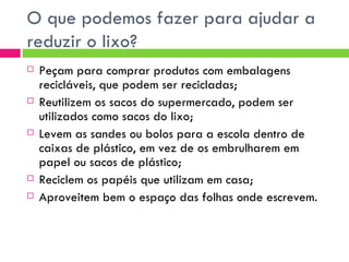 O que podemos fazer para ajudar a reduzir o lixo? Peçam para comprar produtos com embalagens recicláveis, que podem ser recicladas; Reutilizem os sacos do supermercado, podem ser utilizados como sacos do lixo; Levem as sandes ou bolos para a escola dentro de caixas de plástico, em vez de os embrulharem em papel ou sacos de plástico; Reciclem os papéis que utilizam em casa; Aproveitem bem o espaço das folhas onde escrevem. 