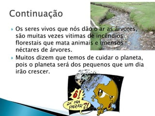 Os seres vivos que nós dão o ar as árvores, são muitas vezes vitimas de incêndios florestais que mata animais e imensos néctares de árvores.Muitos dizem que temos de cuidar o planeta, pois o planeta será dos pequenos que um dia irão crescer.Continuação