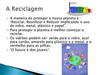 A ReciclagemAmaneira de proteger o nosso planeta é : “Reciclar, Reutilizar e Reduzir implicando o uso de vidro, metal, plástico e papel”.Para proteger o planeta é melhor começar a reciclar.Os vidrões podem ser: verde para o vidro, azul para cartão, amarelo para plástico e o metal e o vermelho para as pilhas.“O futuro é dos jovens”.