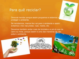 Para quê reciclar?
Deve-se reciclar porque assim poupamos e estamos a
proteger o ambiente.
Se reciclarmos, menos lixo vai para o ambiente e assim
evitamos o lixo nas praias, ruas, mares, etc.
Devemos também andar mais de bicicleta e a pé do que de
carro ou mota, porque assim é uma das maneiras de não
poluir o ambiente.

 