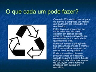 O que cada um pode fazer?
Cerca de 35% do lixo que vai para
os aterros é composto por metais
que poderiam ser reciclados ou
reutilizados.
Estas taxas só acontecem em
sociedades que ainda não
colocam em prática acções
eficazes para a preservação do
meio ambiente e a melhoria da
qualidade de vida.
Podemos reduzir a geração do
lixo consumindo menos e melhor,
isto é, racionalizando o uso de
metais no nosso quotidiano.
Podemos reutilizar diversos
produtos antes de descartar,
usando-os para a mesma função
original ou criando novas formas
de utilização, como trabalhos
artísticos com sucata em
utensílios.
 