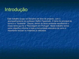 Introdução
Este trabalho surgiu na disciplina de área de projecto, com oEste trabalho surgiu na disciplina de área de projecto, com o
acompanhamento do professor Delfim Figueiredo. O tema foi principal daacompanhamento do professor Delfim Figueiredo. O tema foi principal da
turma é o “Ambiente”. Depois, dentro do tema ambiente escolhemos oturma é o “Ambiente”. Depois, dentro do tema ambiente escolhemos o
nosso tema que foi a “Reciclagem em Portugal”. Neste trabalho temosnosso tema que foi a “Reciclagem em Portugal”. Neste trabalho temos
como objectivo informar a toda a comunidade educativa de como écomo objectivo informar a toda a comunidade educativa de como é
importante reciclar os materiais já utilizados.importante reciclar os materiais já utilizados.
 