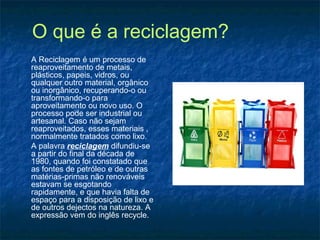 O que é a reciclagem?
A Reciclagem é um processo de
reaproveitamento de metais,
plásticos, papeis, vidros, ou
qualquer outro material, orgânico
ou inorgânico, recuperando-o ou
transformando-o para
aproveitamento ou novo uso. O
processo pode ser industrial ou
artesanal. Caso não sejam
reaproveitados, esses materiais ,
normalmente tratados como lixo.
A palavra reciclagem difundiu-se
a partir do final da década de
1980, quando foi constatado que
as fontes de petróleo e de outras
matérias-primas não renováveis
estavam se esgotando
rapidamente, e que havia falta de
espaço para a disposição de lixo e
de outros dejectos na natureza. A
expressão vem do inglês recycle.
 